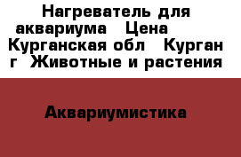 Нагреватель для аквариума › Цена ­ 500 - Курганская обл., Курган г. Животные и растения » Аквариумистика   